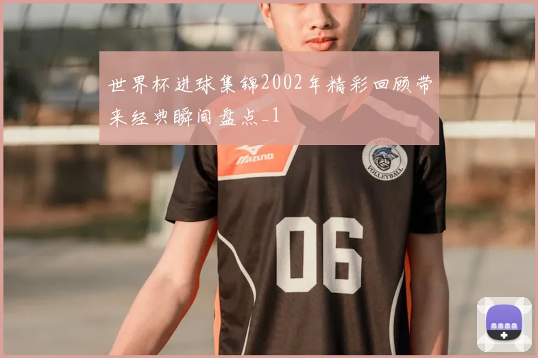 世界杯进球集锦2002年精彩回顾带来经典瞬间盘点_1