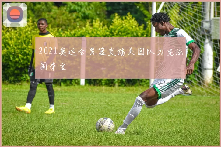 2021奥运会男篮直播美国队力克法国夺金
