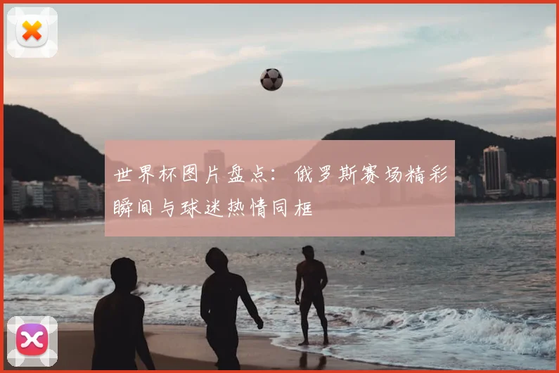 世界杯图片盘点:俄罗斯赛场精彩瞬间与球迷热情同框
