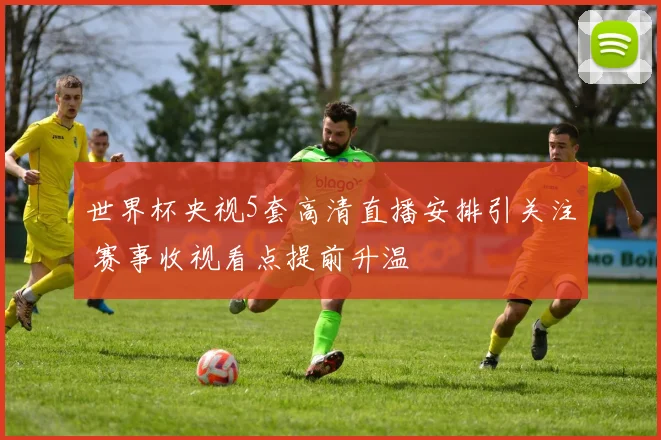 世界杯央视5套高清直播安排引关注 赛事收视看点提前升温